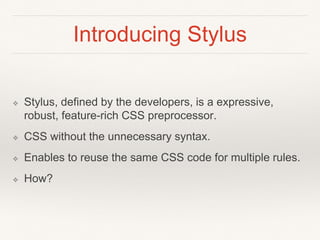 Introducing Stylus 
❖ Stylus, defined by the developers, is a expressive, 
robust, feature-rich CSS preprocessor. 
❖ CSS without the unnecessary syntax. 
❖ Enables to reuse the same CSS code for multiple rules. 
❖ How? 
 