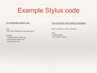 Example Stylus code 
An everyday stylus use Using Stylus with setting variables 
body 
font 12px Helvetica, Arial, sans-serif 
a.button 
-webkit-border-radius 5px 
-moz-border-radius 5px 
border-radius 5px 
fonts = helvetica, arial, sans-serif 
body 
padding 50px 
font 14px/1.4 fonts 
 