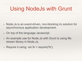 Using NodeJs with Grunt 
❖ Node.Js is an event-driven, non-blocking i/o solution for 
asynchronous application development. 
❖ On top of the language Javascript. 
❖ An example use for Node.Js with Grunt is using file 
stream library in Node.Js. 
❖ Require it using: var fs = require('fs'); 
 