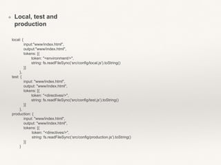 ❖ Local, test and 
production 
local: { 
input:"www/index.html", 
output:"www/index.html", 
tokens: [{ 
token: "<environment/>", 
string: fs.readFileSync(‘src/config/local.js').toString() 
}] 
}, 
test: { 
input: "www/index.html", 
output: "www/index.html", 
tokens: [{ 
token: "<directives/>", 
string: fs.readFileSync('src/config/test.js').toString() 
}] 
}, 
production: { 
input: "www/index.html", 
output: "www/index.html", 
tokens: [{ 
token: "<directives/>", 
string: fs.readFileSync(‘src/config/production.js').toString() 
}] 
} 
 