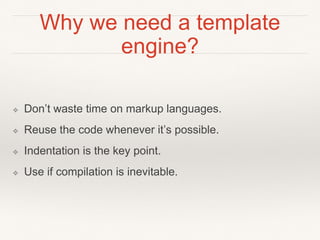 Why we need a template 
engine? 
❖ Don’t waste time on markup languages. 
❖ Reuse the code whenever it’s possible. 
❖ Indentation is the key point. 
❖ Use if compilation is inevitable. 
 