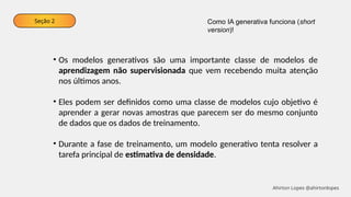 Seção 2
• Os modelos generativos são uma importante classe de modelos de
aprendizagem não supervisionada que vem recebendo muita atenção
nos últimos anos.
• Eles podem ser definidos como uma classe de modelos cujo objetivo é
aprender a gerar novas amostras que parecem ser do mesmo conjunto
de dados que os dados de treinamento.
• Durante a fase de treinamento, um modelo generativo tenta resolver a
tarefa principal de estimativa de densidade.
Como IA generativa funciona (short
version)!
Ahirton Lopes @ahirtonlopes
 