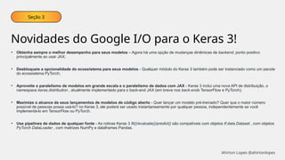 Seção 3
Novidades do Google I/O para o Keras 3!
• Obtenha sempre o melhor desempenho para seus modelos – Agora há uma opção de mudanças dinâmicas de backend, ponto positivo
principalmente ao usar JAX;
• Desbloqueie a opcionalidade do ecossistema para seus modelos - Qualquer módulo do Keras 3 também pode ser instanciado como um pacote
do ecossistema PyTorch;
• Aproveite o paralelismo de modelos em grande escala e o paralelismo de dados com JAX - Keras 3 inclui uma nova API de distribuição, o
namespace keras.distribution , atualmente implementado para o back-end JAX (em breve nos back-ends TensorFlow e PyTorch);
• Maximize o alcance de seus lançamentos de modelos de código aberto - Quer lançar um modelo pré-treinado? Quer que o maior número
possível de pessoas possa usá-lo? no Keras 3, ele poderá ser usado instantaneamente por qualquer pessoa, independentemente se você
implementá-lo em TensorFlow ou PyTorch.
• Use pipelines de dados de qualquer fonte - As rotinas Keras 3 fit()/evaluate()/predict() são compatíveis com objetos tf.data.Dataset , com objetos
PyTorch DataLoader , com matrizes NumPy e dataframes Pandas.
Ahirton Lopes @ahirtonlopes
 