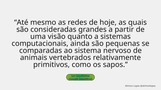 “Até mesmo as redes de hoje, as quais
são consideradas grandes a partir de
uma visão quanto a sistemas
computacionais, ainda são pequenas se
comparadas ao sistema nervoso de
animais vertebrados relativamente
primitivos, como os sapos.”
Ian Goodfellow
(Google DeepMind)
Ahirton Lopes @ahirtonlopes
 