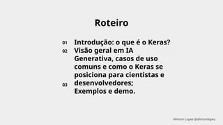 Roteiro
01
02
03
Introdução: o que é o Keras?
Visão geral em IA
Generativa, casos de uso
comuns e como o Keras se
posiciona para cientistas e
desenvolvedores;
Exemplos e demo.
Ahirton Lopes @ahirtonlopes
 
