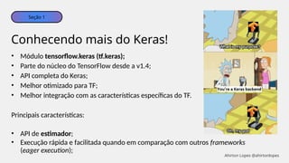 • Módulo tensorflow.keras (tf.keras);
• Parte do núcleo do TensorFlow desde a v1.4;
• API completa do Keras;
• Melhor otimizado para TF;
• Melhor integração com as características específicas do TF.
Principais características:
• API de estimador;
• Execução rápida e facilitada quando em comparação com outros frameworks
(eager execution);
Conhecendo mais do Keras!
Seção 1
Ahirton Lopes @ahirtonlopes
 