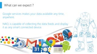 What can we expect ? 
Google services makes your data available any time, anywhere. 
NAO, is capable of collecting the data feeds and display it as any smart connected device.  
