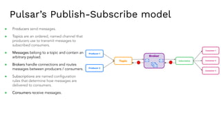 Pulsar’s Publish-Subscribe model
Broker
Subscription
Consumer 1
Consumer 2
Consumer 3
Topic
Producer 1
Producer 2
● Producers send messages.
● Topics are an ordered, named channel that
producers use to transmit messages to
subscribed consumers.
● Messages belong to a topic and contain an
arbitrary payload.
● Brokers handle connections and routes
messages between producers / consumers.
● Subscriptions are named conﬁguration
rules that determine how messages are
delivered to consumers.
● Consumers receive messages.
 