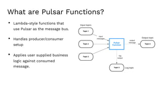 What are Pulsar Functions?
• Lambda-style functions that
use Pulsar as the message bus.
• Handles producer/consumer
setup
• Applies user supplied business
logic against consumed
message.
 