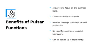 Beneﬁts of Pulsar
Functions
• Allow you to focus on the business
logic.
• Eliminates boilerplate code.
• Handles message consumption and
publication
• No need for another processing
framework.
• Can be scaled up independently
 