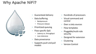 Why Apache NiFi?
• Guaranteed delivery
• Data buffering
- Backpressure
- Pressure release
• Prioritized queuing
• Flow specific QoS
- Latency vs. throughput
- Loss tolerance
• Data provenance
• Supports push and pull
models
• Hundreds of processors
• Visual command and
control
• Over a sixty sources
• Flow templates
• Pluggable/multi-role
security
• Designed for extension
• Clustering
• Version Control
 