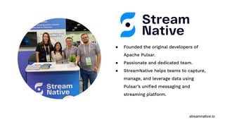 streamnative.io
● Founded the original developers of
Apache Pulsar.
● Passionate and dedicated team.
● StreamNative helps teams to capture,
manage, and leverage data using
Pulsar’s uniﬁed messaging and
streaming platform.
 