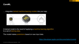 PUBLIC© 2017 SAP SE or an SAP affiliate company. All rights reserved. ǀ 4
A trained model is the result of applying a machine learning algorithm
to a set of training data.
The model makes predictions based on new input data.
CoreML
https://developer.apple.com/documentation/coreml
… integrates trained machine learning models into your app.
 