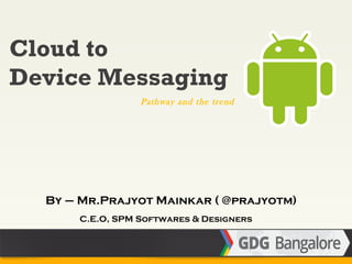 Cloud to
Device Messaging
                 Pathway and the trend




  By – Mr.Prajyot Mainkar ( @prajyotm)
      C.E.O, SPM Softwares & Designers
 