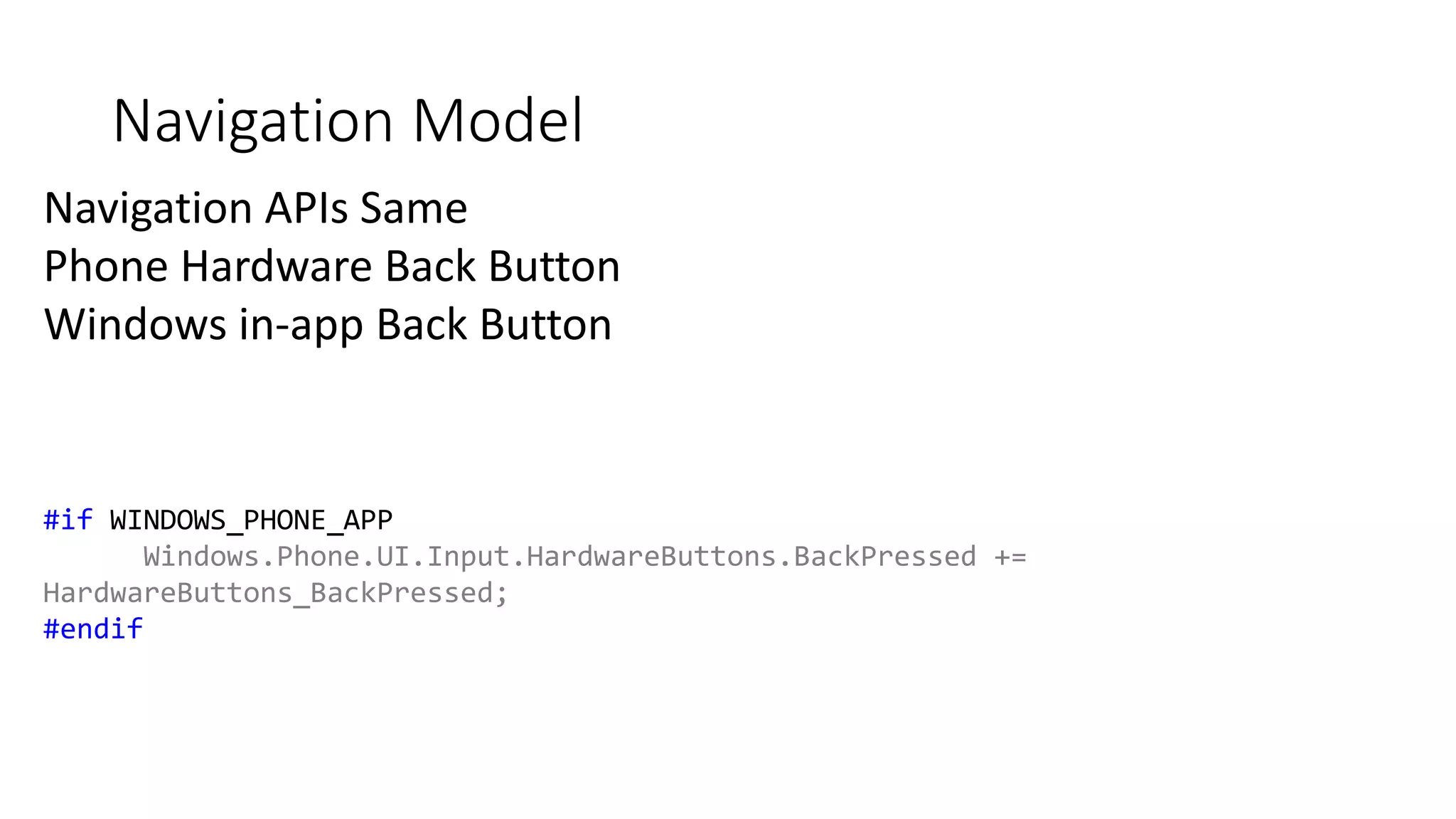 Navigation Model 
Navigation APIs Same 
Phone Hardware Back Button 
Windows in-app Back Button 
#if WINDOWS_PHONE_APP 
Windows.Phone.UI.Input.HardwareButtons.BackPressed += 
HardwareButtons_BackPressed; 
#endif 
 