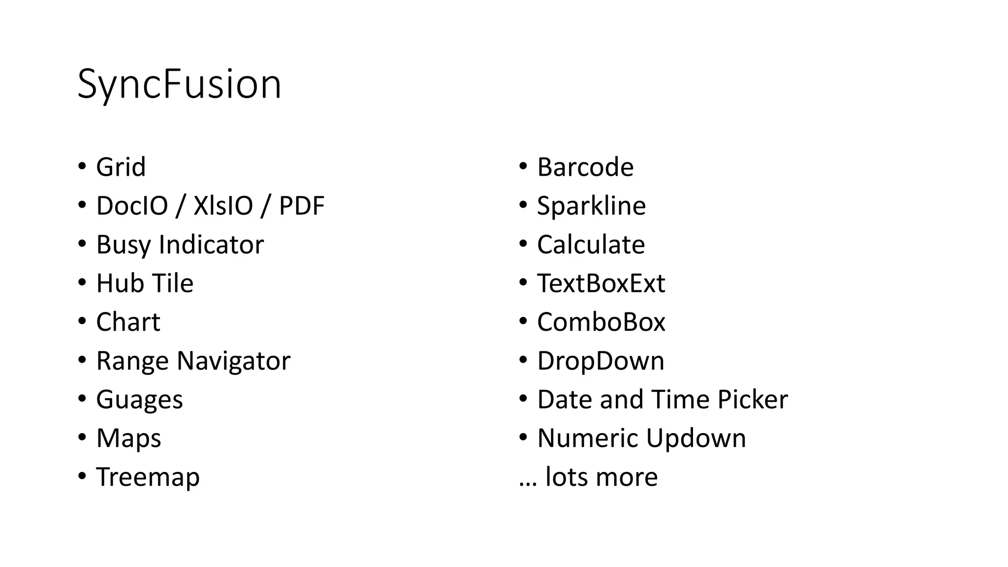 SyncFusion 
• Grid 
• DocIO / XlsIO / PDF 
• Busy Indicator 
• Hub Tile 
• Chart 
• Range Navigator 
• Guages 
• Maps 
• Treemap 
• Barcode 
• Sparkline 
• Calculate 
• TextBoxExt 
• ComboBox 
• DropDown 
• Date and Time Picker 
• Numeric Updown 
… lots more 
 