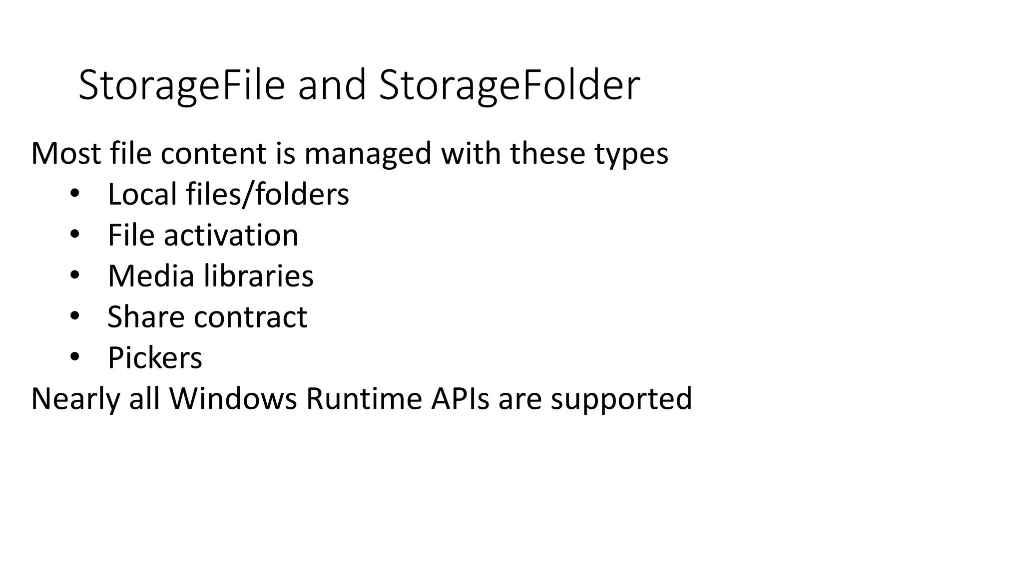 StorageFile and StorageFolder 
Most file content is managed with these types 
• Local files/folders 
• File activation 
• Media libraries 
• Share contract 
• Pickers 
Nearly all Windows Runtime APIs are supported 
 