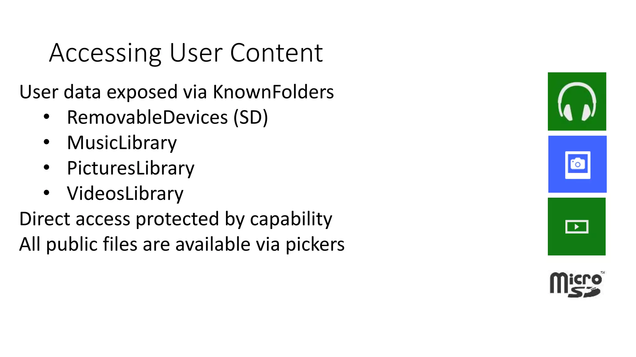 Accessing User Content 
User data exposed via KnownFolders 
• RemovableDevices (SD) 
• MusicLibrary 
• PicturesLibrary 
• VideosLibrary 
Direct access protected by capability 
All public files are available via pickers 
 