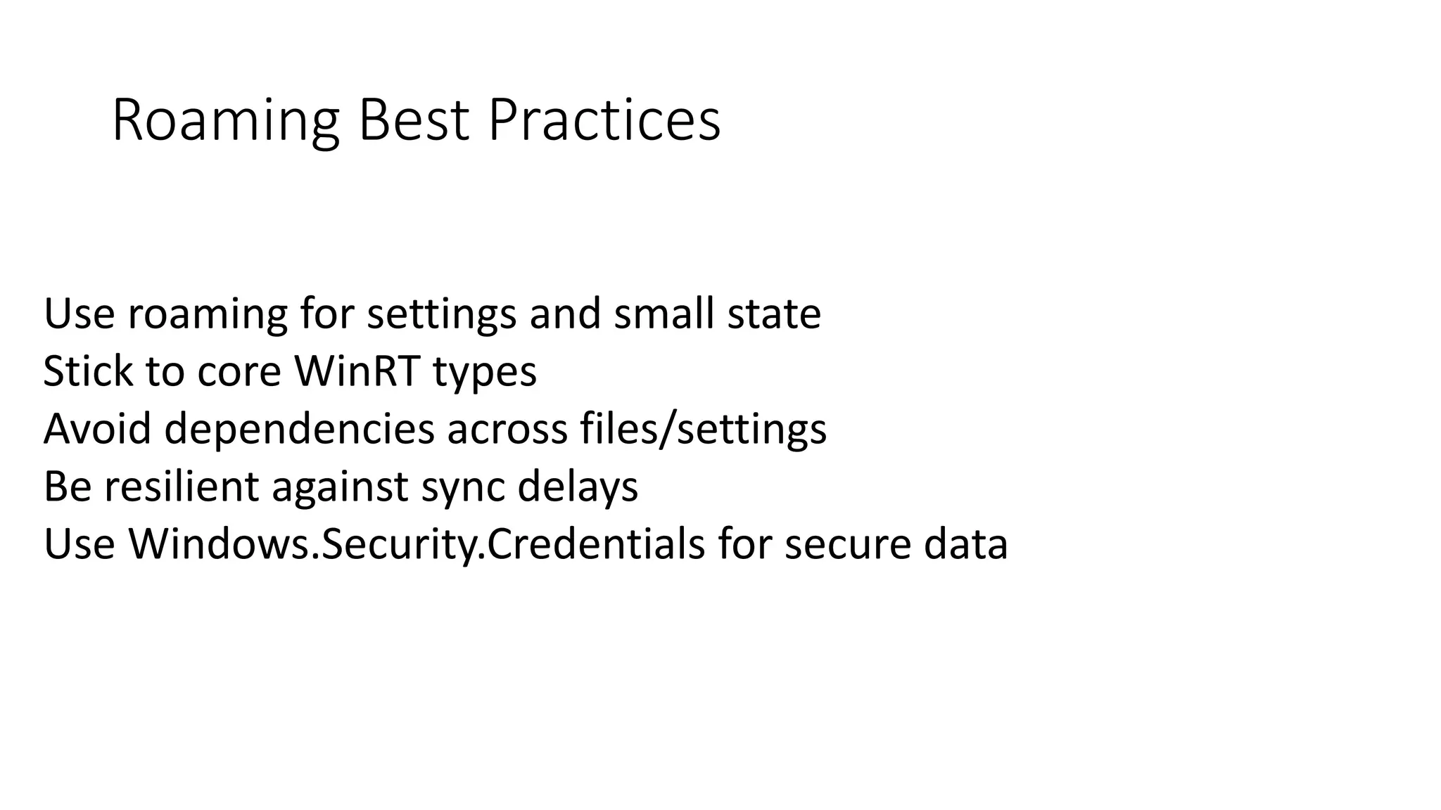 Roaming Best Practices 
Use roaming for settings and small state 
Stick to core WinRT types 
Avoid dependencies across files/settings 
Be resilient against sync delays 
Use Windows.Security.Credentials for secure data 
 
