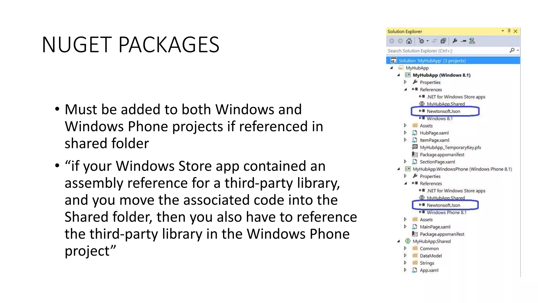 NUGET PACKAGES 
• Must be added to both Windows and 
Windows Phone projects if referenced in 
shared folder 
• “if your Windows Store app contained an 
assembly reference for a third-party library, 
and you move the associated code into the 
Shared folder, then you also have to reference 
the third-party library in the Windows Phone 
project” 
 
