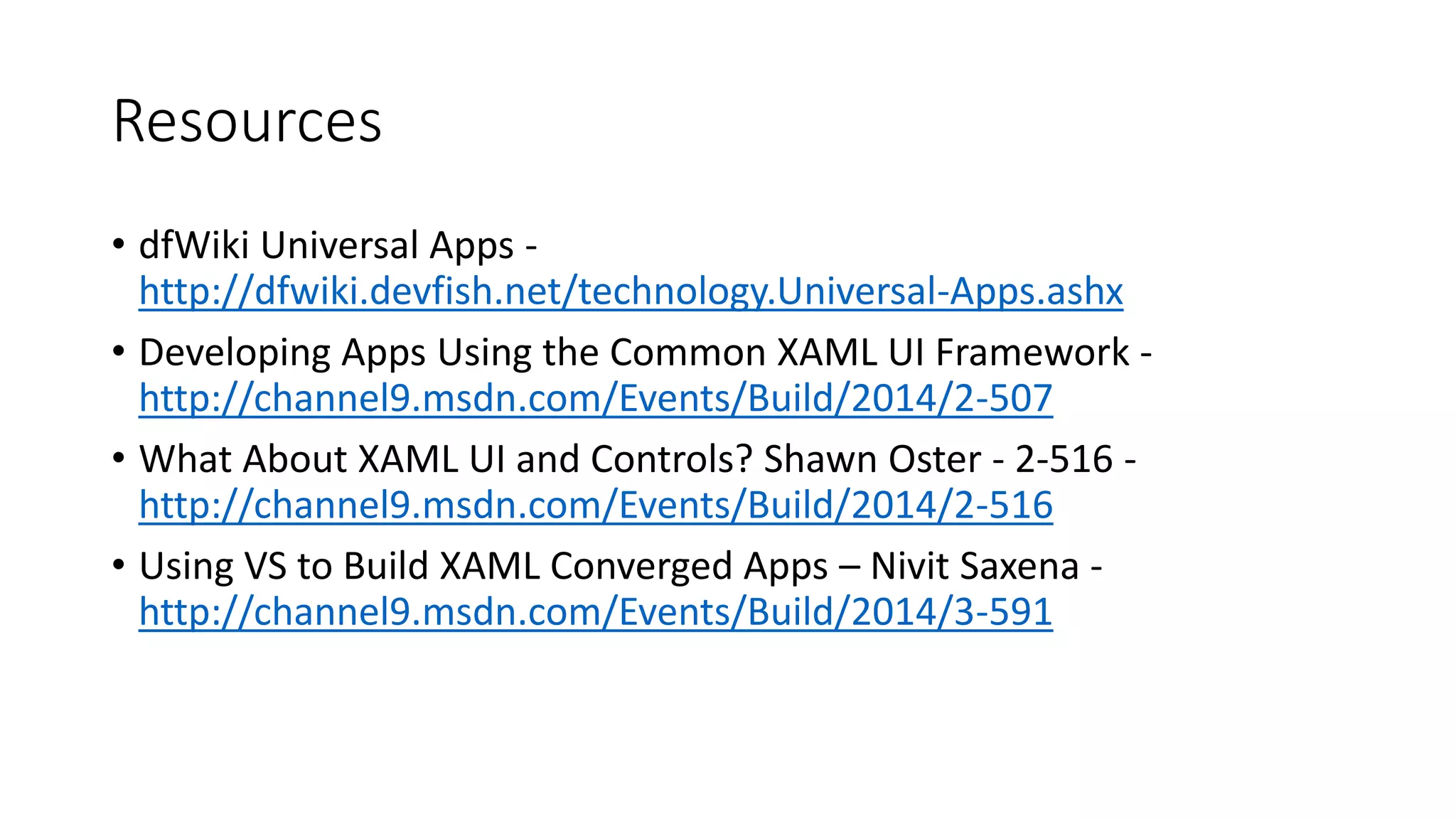 Resources 
• dfWiki Universal Apps - 
http://dfwiki.devfish.net/technology.Universal-Apps.ashx 
• Developing Apps Using the Common XAML UI Framework - 
http://channel9.msdn.com/Events/Build/2014/2-507 
• What About XAML UI and Controls? Shawn Oster - 2-516 - 
http://channel9.msdn.com/Events/Build/2014/2-516 
• Using VS to Build XAML Converged Apps – Nivit Saxena - 
http://channel9.msdn.com/Events/Build/2014/3-591 
 