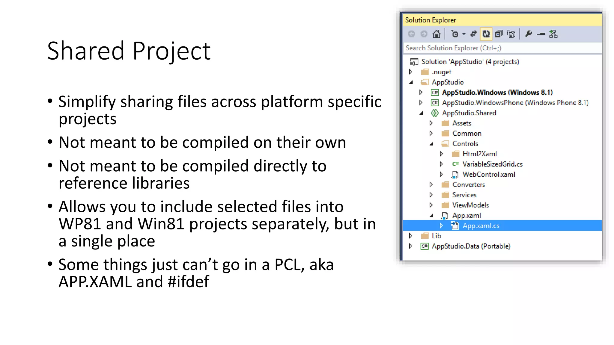Shared Project 
• Simplify sharing files across platform specific 
projects 
• Not meant to be compiled on their own 
• Not meant to be compiled directly to 
reference libraries 
• Allows you to include selected files into 
WP81 and Win81 projects separately, but in 
a single place 
• Some things just can’t go in a PCL, aka 
APP.XAML and #ifdef 
 