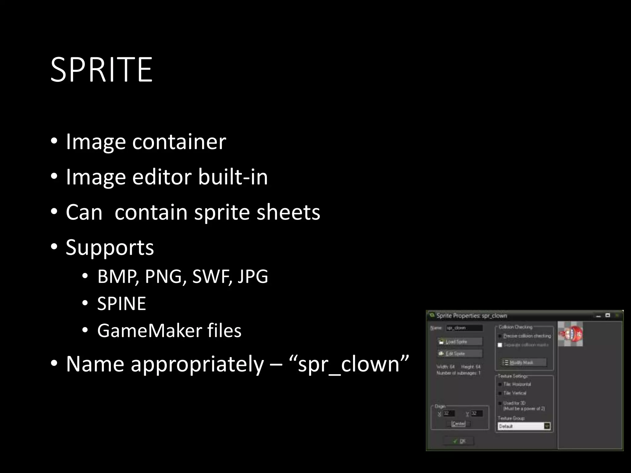 SPRITE 
• Image container 
• Image editor built-in 
• Can contain sprite sheets 
• Supports 
• BMP, PNG, SWF, JPG 
• SPINE 
• GameMaker files 
• Name appropriately – “spr_clown” 
 
