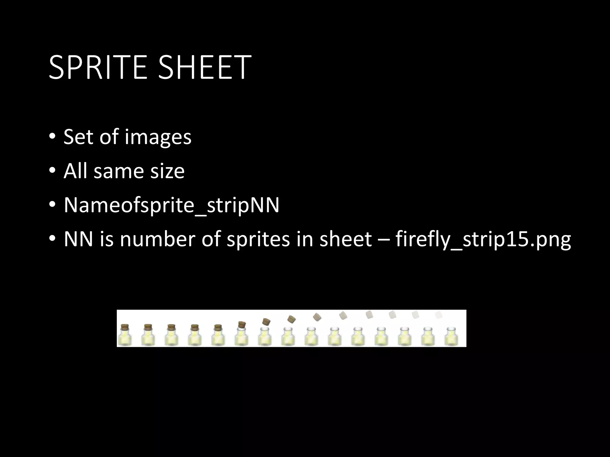 SPRITE SHEET 
• Set of images 
• All same size 
• Nameofsprite_stripNN 
• NN is number of sprites in sheet – firefly_strip15.png 
 