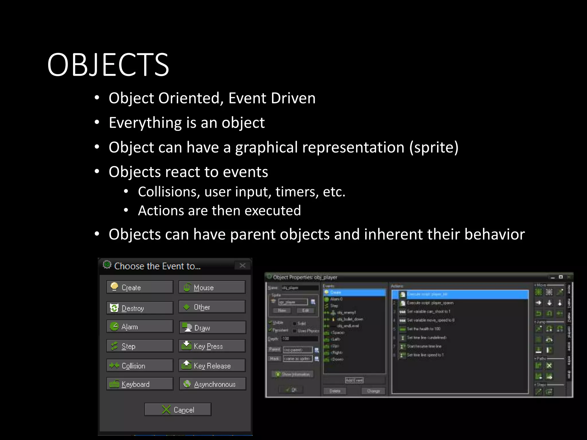 OBJECTS 
• Object Oriented, Event Driven 
• Everything is an object 
• Object can have a graphical representation (sprite) 
• Objects react to events 
• Collisions, user input, timers, etc. 
• Actions are then executed 
• Objects can have parent objects and inherent their behavior 
 