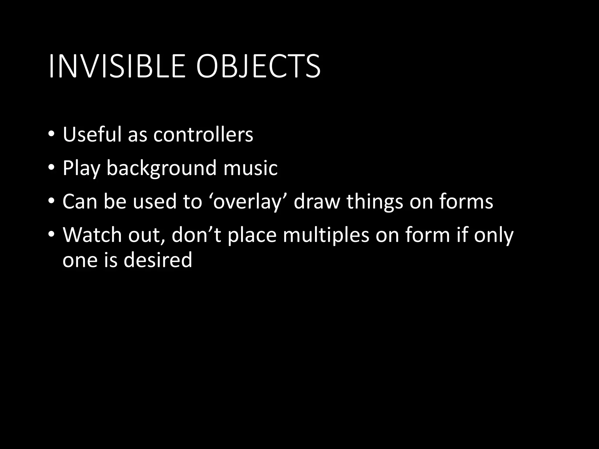 INVISIBLE OBJECTS 
• Useful as controllers 
• Play background music 
• Can be used to ‘overlay’ draw things on forms 
• Watch out, don’t place multiples on form if only 
one is desired 
 