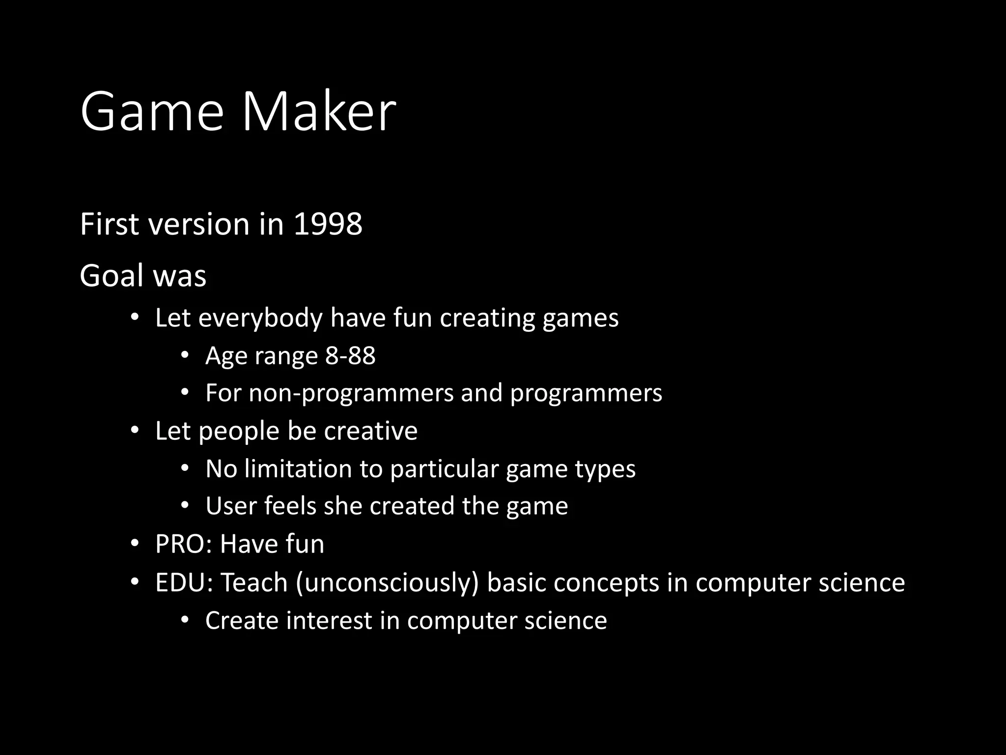 Game Maker 
First version in 1998 
Goal was 
• Let everybody have fun creating games 
• Age range 8-88 
• For non-programmers and programmers 
• Let people be creative 
• No limitation to particular game types 
• User feels she created the game 
• PRO: Have fun 
• EDU: Teach (unconsciously) basic concepts in computer science 
• Create interest in computer science 
 