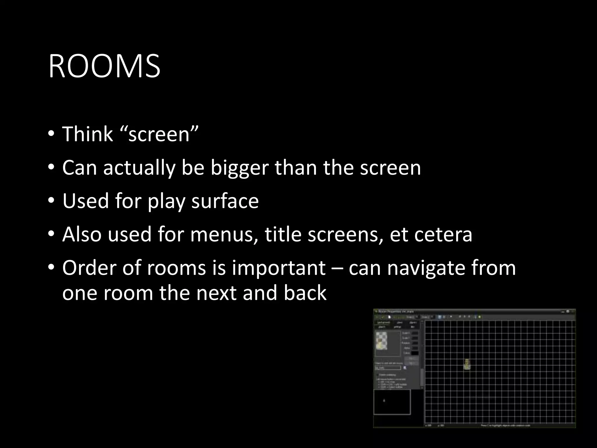 ROOMS 
• Think “screen” 
• Can actually be bigger than the screen 
• Used for play surface 
• Also used for menus, title screens, et cetera 
• Order of rooms is important – can navigate from 
one room the next and back 
 