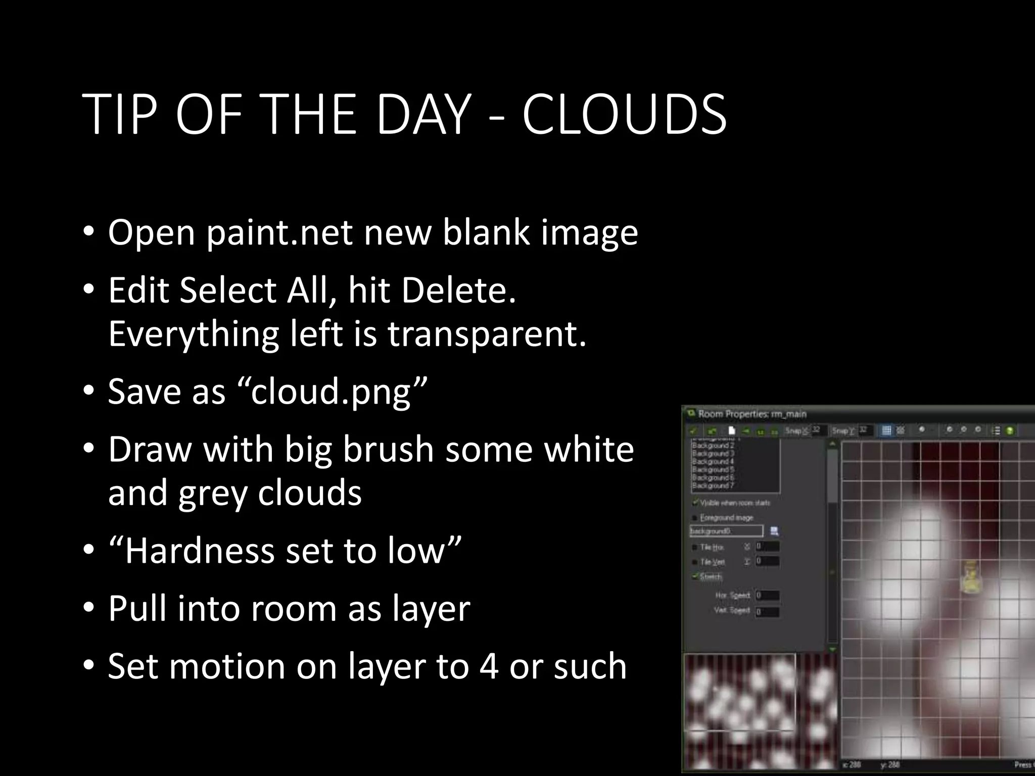 TIP OF THE DAY - CLOUDS 
• Open paint.net new blank image 
• Edit Select All, hit Delete. 
Everything left is transparent. 
• Save as “cloud.png” 
• Draw with big brush some white 
and grey clouds 
• “Hardness set to low” 
• Pull into room as layer 
• Set motion on layer to 4 or such 
 