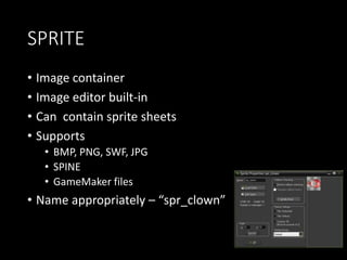 SPRITE 
• Image container 
• Image editor built-in 
• Can contain sprite sheets 
• Supports 
• BMP, PNG, SWF, JPG 
• SPINE 
• GameMaker files 
• Name appropriately – “spr_clown” 
 