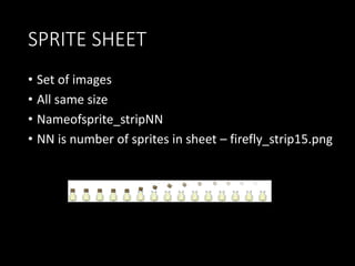SPRITE SHEET 
• Set of images 
• All same size 
• Nameofsprite_stripNN 
• NN is number of sprites in sheet – firefly_strip15.png 
 