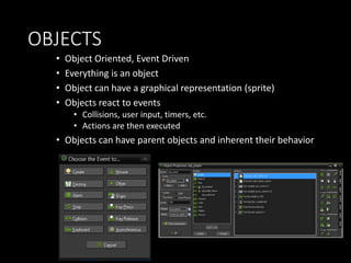 OBJECTS 
• Object Oriented, Event Driven 
• Everything is an object 
• Object can have a graphical representation (sprite) 
• Objects react to events 
• Collisions, user input, timers, etc. 
• Actions are then executed 
• Objects can have parent objects and inherent their behavior 
 