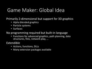 Game Maker: Global Idea 
Primarily 2-dimensional but support for 3D graphics 
• Alpha blended graphics 
• Particle systems 
• Surfaces 
No programming required but built-in language 
• Functions for advanced graphics, path planning, data 
structures, files, network play, ... 
Extendible 
• Actions, functions, DLLs 
• Many extension packages available 
 