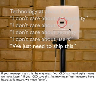 Technology at about 8.5
“I don’t care about accessibility”
“I don’t care about testing”
“I don’t care about security”
“I don’t care about users”
“We just need to ship this”
If your manager says this, he may mean “our CEO has heard agile means
we move faster”. If your CEO says this, he may mean “our investors have
heard agile means we move faster”.
 
