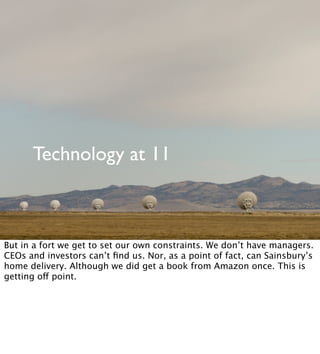 Technology at 11
But in a fort we get to set our own constraints. We don’t have managers.
CEOs and investors can’t ﬁnd us. Nor, as a point of fact, can Sainsbury’s
home delivery. Although we did get a book from Amazon once. This is
getting off point.
 