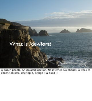 What is /dev/fort?
A dozen people. An isolated location. No internet. No phones. A week to
choose an idea, develop it, design it & build it.
 