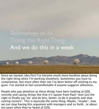 Technology at 11
Doing the Right Thing
And we do this in a week
Since we started /dev/fort I’ve become much more hardline about doing
the right thing when I’m working elsewhere. Sometimes you have to
compromise, but more often than not I’ve been better off sticking to my
guns. I’ve started to feel uncomfortable if anyone suggests otherwise.
People who pay attention to these things have been looking at GDS
recently and saying things like that it’s (quote from Paul) “won [us] the
right to ﬁnally say ‘no’ and do less, better, to do it properly and stop
cutting corners”. This is basically the same thing. Maybe, *maybe*, now
we can stop having this argument with managers and so forth…in about
ten years when they’ve heard of GDS.
 