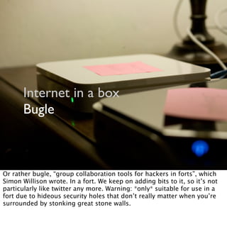 Internet in a box
Bugle
Or rather bugle, “group collaboration tools for hackers in forts”, which
Simon Willison wrote. In a fort. We keep on adding bits to it, so it’s not
particularly like twitter any more. Warning: *only* suitable for use in a
fort due to hideous security holes that don’t really matter when you’re
surrounded by stonking great stone walls.
 
