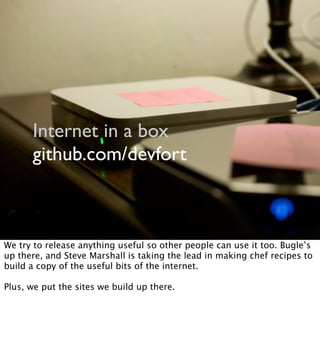 Internet in a box
github.com/devfort
We try to release anything useful so other people can use it too. Bugle’s
up there, and Steve Marshall is taking the lead in making chef recipes to
build a copy of the useful bits of the internet.
Plus, we put the sites we build up there.
 