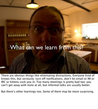 What can we learn from this?
There are obvious things like eliminating distractions. Everyone kind of
knows this, but seriously: turn off notiﬁcations, don’t let email or IM or
IRC or kittens suck you in. Too many meetings is pretty bad too; you
can’t get away with none at all, but informal talks are usually better.
But there’s other learnings too. Some of them may be more surprising.
 