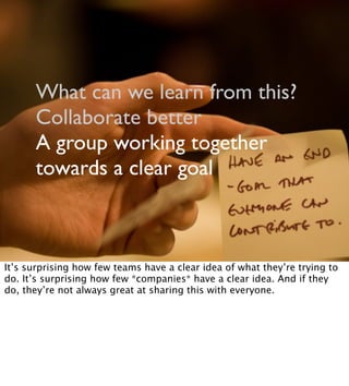 What can we learn from this?
Collaborate better
A group working together
towards a clear goal
It’s surprising how few teams have a clear idea of what they’re trying to
do. It’s surprising how few *companies* have a clear idea. And if they
do, they’re not always great at sharing this with everyone.
 