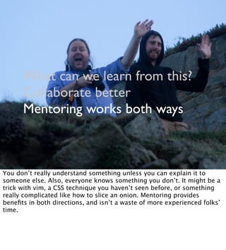 What can we learn from this?
Collaborate better
Mentoring works both ways
You don’t really understand something unless you can explain it to
someone else. Also, everyone knows something you don’t. It might be a
trick with vim, a CSS technique you haven’t seen before, or something
really complicated like how to slice an onion. Mentoring provides
beneﬁts in both directions, and isn’t a waste of more experienced folks’
time.
 