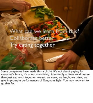 What can we learn from this?
Collaborate better
Try eating together
Some companies have made this a cliché. It’s not about paying for
everyone’s lunch, it’s about socialising. Admittedly at forts we do more
than just eat lunch together; we eat, we cook, we laugh, we drink, we
give impromptu performances of Gangnam Style. You may not want to
go that far.
 
