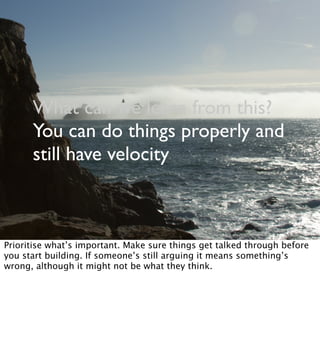 What can we learn from this?
You can do things properly and
still have velocity
Prioritise what’s important. Make sure things get talked through before
you start building. If someone’s still arguing it means something’s
wrong, although it might not be what they think.
 