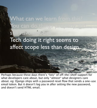 What can we learn from this?
You can do things properly and
still have velocity
Tech doing it right seems to
affect scope less than design
Perhaps because these days there’s *lots* of off-the-shelf support for
what developers care about, but only *almost* what designers care
about. eg: Django ships with a password reset ﬂow that sends a one-use
email token. But it doesn’t log you in after setting the new password,
and doesn’t send HTML email.
 