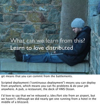 What can we learn from this?
Learn to love distributed
git means that you can commit from the battlements.
Scripted deployment (“continuous deployment”) means you can deploy
from anywhere, which means you can ﬁx problems & do your job
anywhere. A pub, a restaurant, the deck of HMS Ocean.
I’d love to say that we’ve released a /dev/fort site from an airport, but
we haven’t. Although we did nearly get one running from a hotel in the
middle of a blizzard.
 